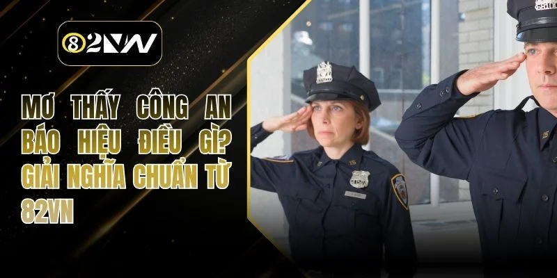 Mơ Thấy Công An Báo Hiệu Điều Gì? Giải Nghĩa Chuẩn Từ 82VN